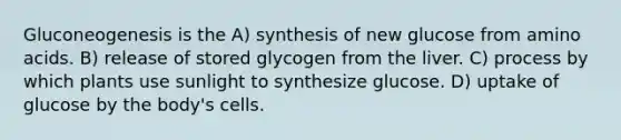 Gluconeogenesis is the A) synthesis of new glucose from amino acids. B) release of stored glycogen from the liver. C) process by which plants use sunlight to synthesize glucose. D) uptake of glucose by the body's cells.