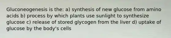 Gluconeogenesis is the: a) synthesis of new glucose from amino acids b) process by which plants use sunlight to synthesize glucose c) release of stored glycogen from the liver d) uptake of glucose by the body's cells