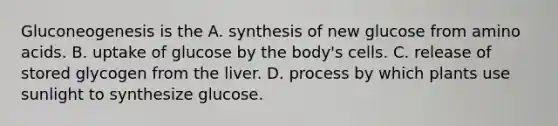 Gluconeogenesis is the A. synthesis of new glucose from amino acids. B. uptake of glucose by the body's cells. C. release of stored glycogen from the liver. D. process by which plants use sunlight to synthesize glucose.