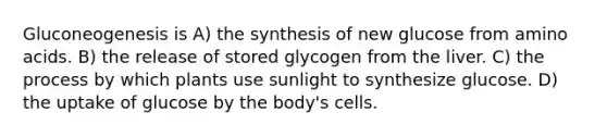 Gluconeogenesis is A) the synthesis of new glucose from amino acids. B) the release of stored glycogen from the liver. C) the process by which plants use sunlight to synthesize glucose. D) the uptake of glucose by the body's cells.