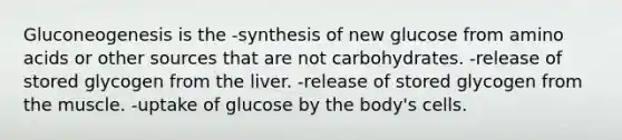 Gluconeogenesis is the -synthesis of new glucose from amino acids or other sources that are not carbohydrates. -release of stored glycogen from the liver. -release of stored glycogen from the muscle. -uptake of glucose by the body's cells.