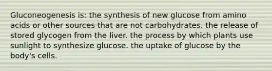 Gluconeogenesis is: the synthesis of new glucose from amino acids or other sources that are not carbohydrates. the release of stored glycogen from the liver. the process by which plants use sunlight to synthesize glucose. the uptake of glucose by the body's cells.