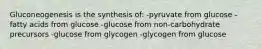 Gluconeogenesis is the synthesis of: -pyruvate from glucose -fatty acids from glucose -glucose from non-carbohydrate precursors -glucose from glycogen -glycogen from glucose