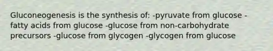 Gluconeogenesis is the synthesis of: -pyruvate from glucose -fatty acids from glucose -glucose from non-carbohydrate precursors -glucose from glycogen -glycogen from glucose