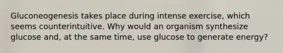 Gluconeogenesis takes place during intense exercise, which seems counterintuitive. Why would an organism synthesize glucose and, at the same time, use glucose to generate energy?