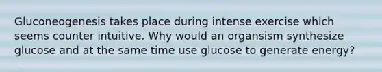 Gluconeogenesis takes place during intense exercise which seems counter intuitive. Why would an organsism synthesize glucose and at the same time use glucose to generate energy?