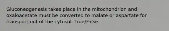 Gluconeogenesis takes place in the mitochondrion and oxaloacetate must be converted to malate or aspartate for transport out of the cytosol. True/False