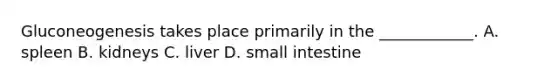 Gluconeogenesis takes place primarily in the ____________. A. spleen B. kidneys C. liver D. small intestine