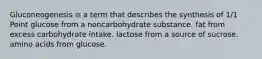 Gluconeogenesis is a term that describes the synthesis of 1/1 Point glucose from a noncarbohydrate substance. fat from excess carbohydrate intake. lactose from a source of sucrose. amino acids from glucose.