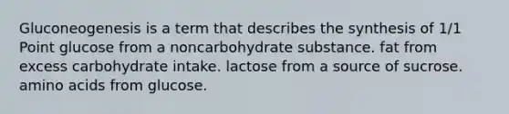 Gluconeogenesis is a term that describes the synthesis of 1/1 Point glucose from a noncarbohydrate substance. fat from excess carbohydrate intake. lactose from a source of sucrose. amino acids from glucose.