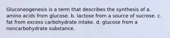 Gluconeogenesis is a term that describes the synthesis of a. amino acids from glucose. b. lactose from a source of sucrose. c. fat from excess carbohydrate intake. d. glucose from a noncarbohydrate substance.