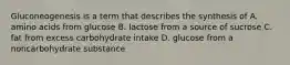 Gluconeogenesis is a term that describes the synthesis of A. amino acids from glucose B. lactose from a source of sucrose C. fat from excess carbohydrate intake D. glucose from a noncarbohydrate substance