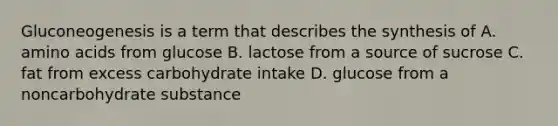 Gluconeogenesis is a term that describes the synthesis of A. amino acids from glucose B. lactose from a source of sucrose C. fat from excess carbohydrate intake D. glucose from a noncarbohydrate substance