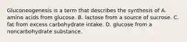 Gluconeogenesis is a term that describes the synthesis of A. amino acids from glucose. B. lactose from a source of sucrose. C. fat from excess carbohydrate intake. D. glucose from a noncarbohydrate substance.