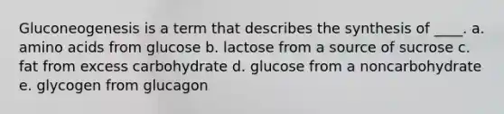 Gluconeogenesis is a term that describes the synthesis of ____. a. amino acids from glucose b. lactose from a source of sucrose c. fat from excess carbohydrate d. glucose from a noncarbohydrate e. glycogen from glucagon