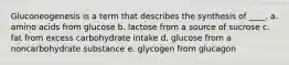 Gluconeogenesis is a term that describes the synthesis of ____. a. amino acids from glucose b. lactose from a source of sucrose c. fat from excess carbohydrate intake d. glucose from a noncarbohydrate substance e. glycogen from glucagon