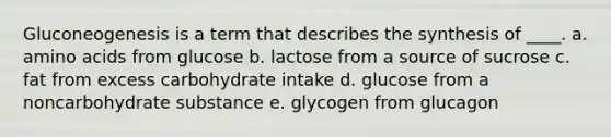 Gluconeogenesis is a term that describes the synthesis of ____. a. amino acids from glucose b. lactose from a source of sucrose c. fat from excess carbohydrate intake d. glucose from a noncarbohydrate substance e. glycogen from glucagon