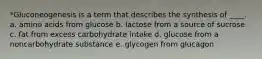 *Gluconeogenesis is a term that describes the synthesis of ____. a. amino acids from glucose b. lactose from a source of sucrose c. fat from excess carbohydrate intake d. glucose from a noncarbohydrate substance e. glycogen from glucagon