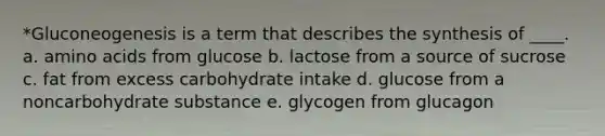 *Gluconeogenesis is a term that describes the synthesis of ____. a. amino acids from glucose b. lactose from a source of sucrose c. fat from excess carbohydrate intake d. glucose from a noncarbohydrate substance e. glycogen from glucagon