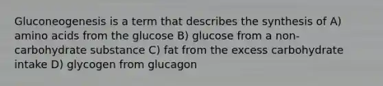 Gluconeogenesis is a term that describes the synthesis of A) amino acids from the glucose B) glucose from a non-carbohydrate substance C) fat from the excess carbohydrate intake D) glycogen from glucagon