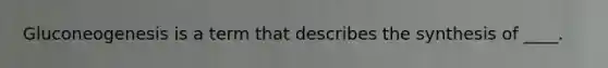 ​Gluconeogenesis is a term that describes the synthesis of ____.