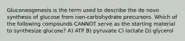 Gluconeogenesis is the term used to describe the de novo synthesis of glucose from non-carbohydrate precursors. Which of the following compounds CANNOT serve as the starting material to synthesize glucose? A) ATP B) pyruvate C) lactate D) glycerol