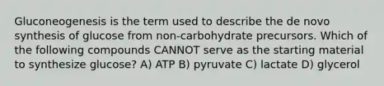 Gluconeogenesis is the term used to describe the de novo synthesis of glucose from non-carbohydrate precursors. Which of the following compounds CANNOT serve as the starting material to synthesize glucose? A) ATP B) pyruvate C) lactate D) glycerol