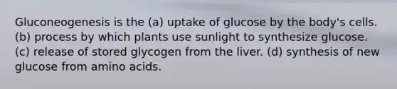 Gluconeogenesis is the (a) uptake of glucose by the body's cells. (b) process by which plants use sunlight to synthesize glucose. (c) release of stored glycogen from the liver. (d) synthesis of new glucose from amino acids.