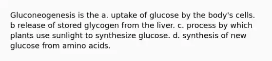 Gluconeogenesis is the a. uptake of glucose by the body's cells. b release of stored glycogen from the liver. c. process by which plants use sunlight to synthesize glucose. d. synthesis of new glucose from amino acids.