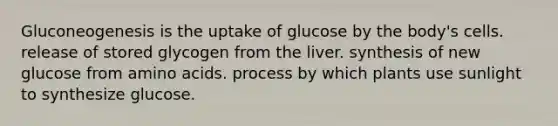 Gluconeogenesis is the uptake of glucose by the body's cells. release of stored glycogen from the liver. synthesis of new glucose from amino acids. process by which plants use sunlight to synthesize glucose.