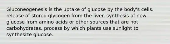 Gluconeogenesis is the uptake of glucose by the body's cells. release of stored glycogen from the liver. synthesis of new glucose from amino acids or other sources that are not carbohydrates. process by which plants use sunlight to synthesize glucose.