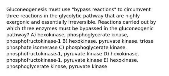 Gluconeogenesis must use "bypass reactions" to circumvent three reactions in the glycolytic pathway that are highly exergonic and essentially irreversible. Reactions carried out by which three enzymes must be bypassed in the gluconeogenic pathway? A) hexokinase, phosphoglycerate kinase, phosphofructokinase-1 B) hexokinase, pyruvate kinase, triose phosphate isomerase C) phosphoglycerate kinase, phosphofructokinase-1, pyruvate kinase D) hexokinase, phosphofructokinase-1, pyruvate kinase E) hexokinase, phosphoglycerate kinase, pyruvate kinase