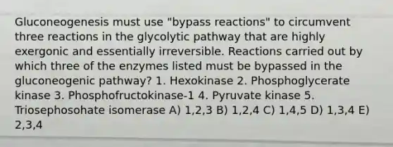 Gluconeogenesis must use "bypass reactions" to circumvent three reactions in the glycolytic pathway that are highly exergonic and essentially irreversible. Reactions carried out by which three of the enzymes listed must be bypassed in the gluconeogenic pathway? 1. Hexokinase 2. Phosphoglycerate kinase 3. Phosphofructokinase-1 4. Pyruvate kinase 5. Triosephosohate isomerase A) 1,2,3 B) 1,2,4 C) 1,4,5 D) 1,3,4 E) 2,3,4