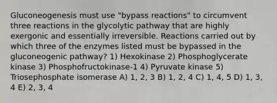 Gluconeogenesis must use "bypass reactions" to circumvent three reactions in the glycolytic pathway that are highly exergonic and essentially irreversible. Reactions carried out by which three of the enzymes listed must be bypassed in the gluconeogenic pathway? 1) Hexokinase 2) Phosphoglycerate kinase 3) Phosphofructokinase-1 4) Pyruvate kinase 5) Triosephosphate isomerase A) 1, 2, 3 B) 1, 2, 4 C) 1, 4, 5 D) 1, 3, 4 E) 2, 3, 4