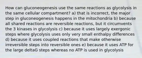 How can gluconeogenesis use the same reactions as glycolysis in the same cellular compartment? a) that is incorrect, the major step in gluconeogenesis happens in the mitochondria b) because all shared reactions are reversible reactions, but it circumvents the 3 kinases in glycolysis c) because it uses largely exergonic steps where glycolysis uses only very small enthalpy differences d) because it uses coupled reactions that make otherwise irreversible steps into reversible ones e) because it uses ATP for the large deltaG steps whereas no ATP is used in glycolysis