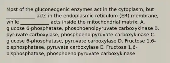 Most of the gluconeogenic enzymes act in the cytoplasm, but ____________ acts in the endoplasmic reticulum (ER) membrane, while ____________ acts inside the mitochondrial matrix. A. glucose 6-phosphatase, phosphoenolpyruvate carboxykinase B. pyruvate carboxylase, phosphoenolpyruvate carboxykinase C. glucose 6-phosphatase, pyruvate carboxylase D. Fructose 1,6-bisphosphatase, pyruvate carboxylase E. Fructose 1,6-bisphosphatase, phosphoenolpyruvate carboxykinase