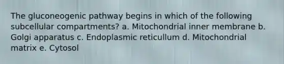 The gluconeogenic pathway begins in which of the following subcellular compartments? a. Mitochondrial inner membrane b. Golgi apparatus c. Endoplasmic reticullum d. Mitochondrial matrix e. Cytosol