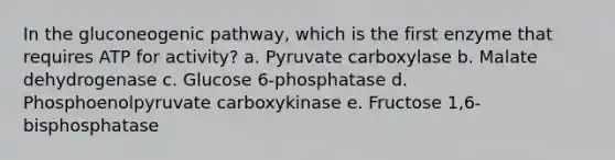 In the gluconeogenic pathway, which is the first enzyme that requires ATP for activity? a. Pyruvate carboxylase b. Malate dehydrogenase c. Glucose 6-phosphatase d. Phosphoenolpyruvate carboxykinase e. Fructose 1,6-bisphosphatase