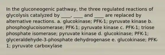 In the gluconeogenic pathway, the three regulated reactions of glycolysis catalyzed by ____, ____ and ____ are replaced by alternative reactions. a. glucokinase; PFK-1; pyruvate kinase b. phosphoglucoisomerase; PFK-1; pyruvate kinase c. PFK-1; triose phosphate isomerase; pyruvate kinase d. glucokinase; PFK-1; glyceraldehyde-3-phosphate dehydrogenase e. glucokinase; PFK-1; pyruvate carboxylase