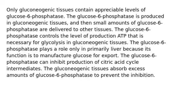 Only gluconeogenic tissues contain appreciable levels of glucose-6-phosphatase. The glucose-6-phosphatase is produced in gluconeogenic tissues, and then small amounts of glucose-6-phosphatase are delivered to other tissues. The glucose-6-phosphatase controls the level of production ATP that is necessary for glycolysis in gluconeogenic tissues. The glucose-6-phosphatase plays a role only in primarily liver because its function is to manufacture glucose for export. The glucose-6-phosphatase can inhibit production of citric acid cycle intermediates. The gluconeogenic tissues absorb excess amounts of glucose-6-phosphatase to prevent the inhibition.