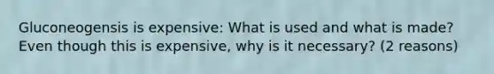 Gluconeogensis is expensive: What is used and what is made? Even though this is expensive, why is it necessary? (2 reasons)