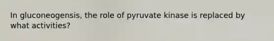 In gluconeogensis, the role of pyruvate kinase is replaced by what activities?