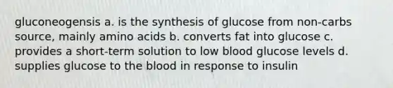 gluconeogensis a. is the synthesis of glucose from non-carbs source, mainly amino acids b. converts fat into glucose c. provides a short-term solution to low blood glucose levels d. supplies glucose to the blood in response to insulin