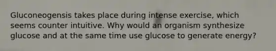 Gluconeogensis takes place during intense exercise, which seems counter intuitive. Why would an organism synthesize glucose and at the same time use glucose to generate energy?