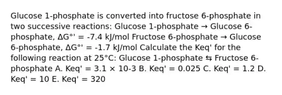 Glucose 1-phosphate is converted into fructose 6-phosphate in two successive reactions: Glucose 1-phosphate → Glucose 6-phosphate, ΔG°' = -7.4 kJ/mol Fructose 6-phosphate → Glucose 6-phosphate, ΔG°' = -1.7 kJ/mol Calculate the Keq' for the following reaction at 25°C: Glucose 1-phosphate ⇆ Fructose 6-phosphate A. Keq' = 3.1 × 10-3 B. Keq' = 0.025 C. Keq' = 1.2 D. Keq' = 10 E. Keq' = 320