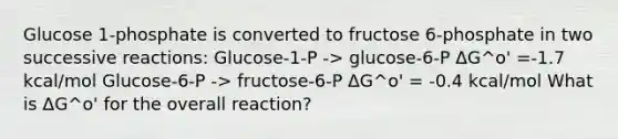 Glucose 1-phosphate is converted to fructose 6-phosphate in two successive reactions: Glucose-1-P -> glucose-6-P ΔG^o' =-1.7 kcal/mol Glucose-6-P -> fructose-6-P ΔG^o' = -0.4 kcal/mol What is ΔG^o' for the overall reaction?