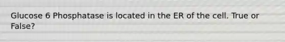 Glucose 6 Phosphatase is located in the ER of the cell. True or False?