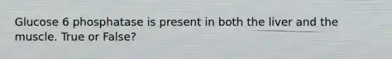 Glucose 6 phosphatase is present in both the liver and the muscle. True or False?