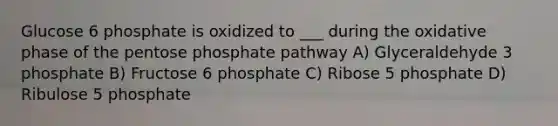 Glucose 6 phosphate is oxidized to ___ during the oxidative phase of the pentose phosphate pathway A) Glyceraldehyde 3 phosphate B) Fructose 6 phosphate C) Ribose 5 phosphate D) Ribulose 5 phosphate