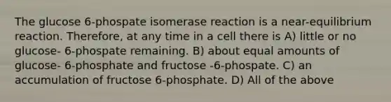 The glucose 6-phospate isomerase reaction is a near-equilibrium reaction. Therefore, at any time in a cell there is A) little or no glucose- 6-phospate remaining. B) about equal amounts of glucose- 6-phosphate and fructose -6-phospate. C) an accumulation of fructose 6-phosphate. D) All of the above